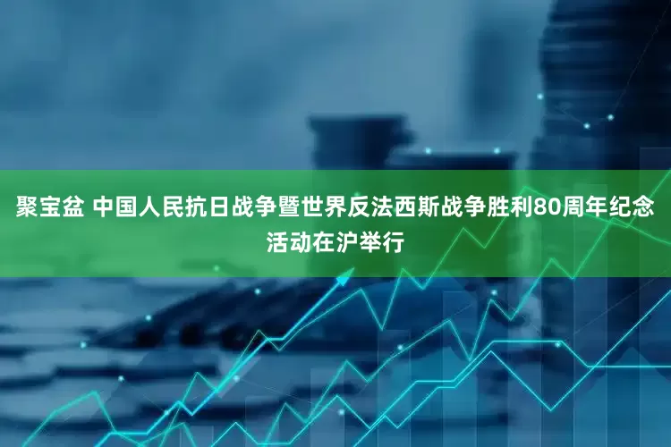 聚宝盆 中国人民抗日战争暨世界反法西斯战争胜利80周年纪念活动在沪举行