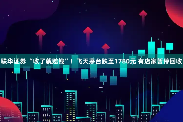 联华证券 “收了就赔钱”！飞天茅台跌至1780元 有店家暂停回收