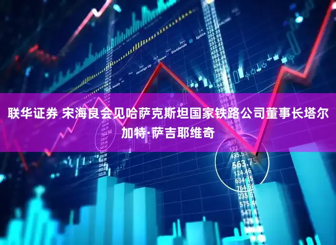 联华证券 宋海良会见哈萨克斯坦国家铁路公司董事长塔尔加特·萨吉耶维奇