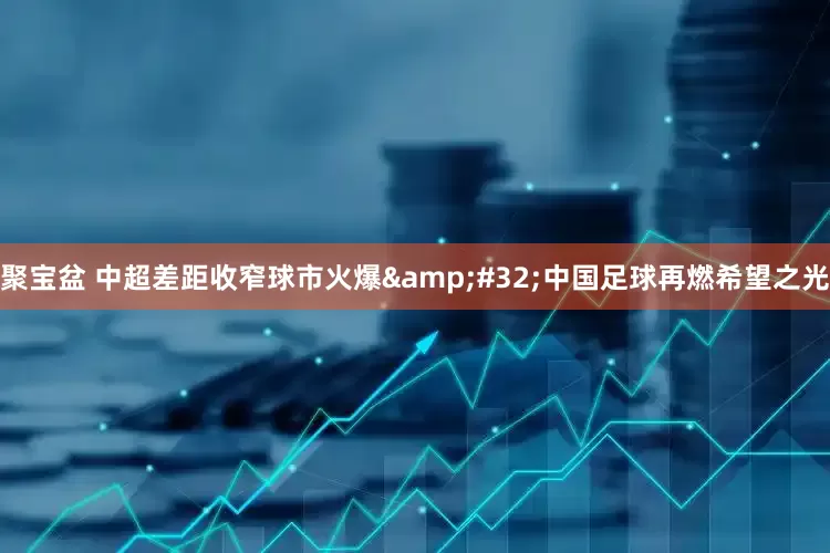 聚宝盆 中超差距收窄球市火爆 中国足球再燃希望之光