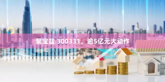 聚宝盆 300331，逾5亿元大动作