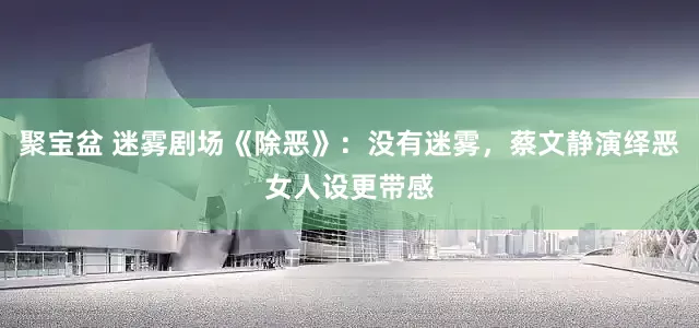 聚宝盆 迷雾剧场《除恶》：没有迷雾，蔡文静演绎恶女人设更带感