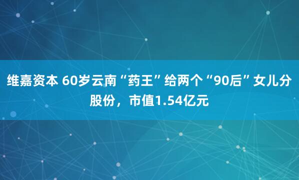 维嘉资本 60岁云南“药王”给两个“90后”女儿分股份，市值1.54亿元