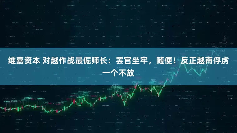 维嘉资本 对越作战最倔师长：罢官坐牢，随便！反正越南俘虏一个不放